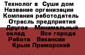 Технолог в "Суши дом › Название организации ­ Компания-работодатель › Отрасль предприятия ­ Другое › Минимальный оклад ­ 1 - Все города Работа » Вакансии   . Крым,Приморский